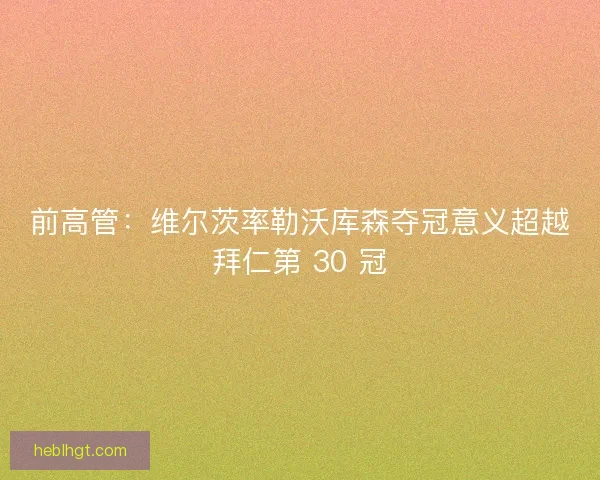 前高管：维尔茨率勒沃库森夺冠意义超越拜仁第 30 冠