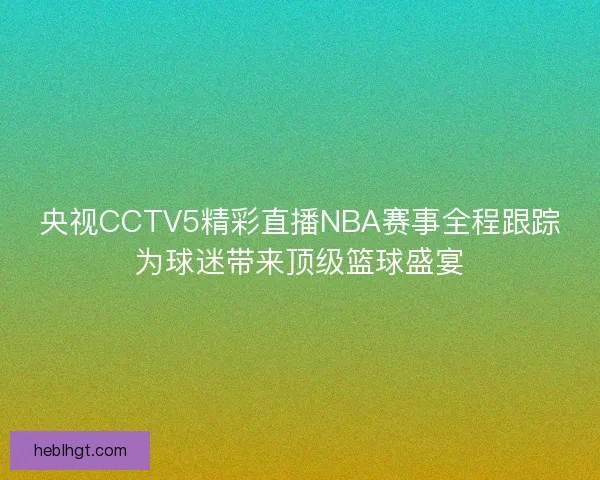 央视CCTV5精彩直播NBA赛事全程跟踪为球迷带来顶级篮球盛宴