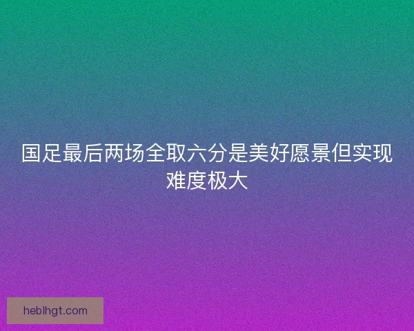 国足最后两场全取六分是美好愿景但实现难度极大
