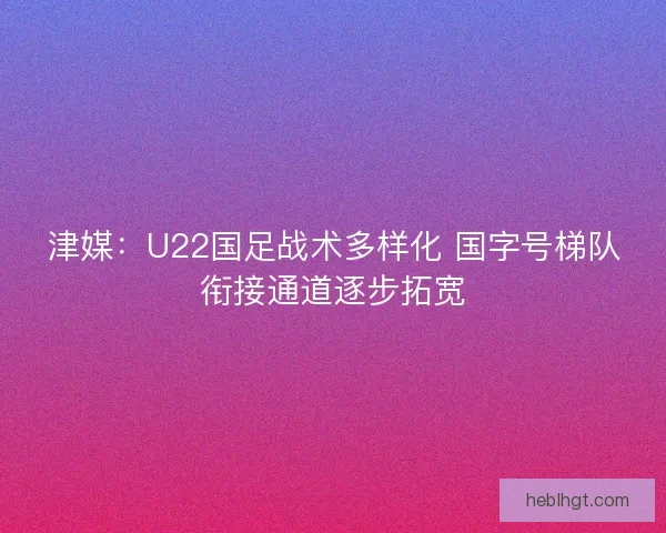 津媒：U22国足战术多样化 国字号梯队衔接通道逐步拓宽
