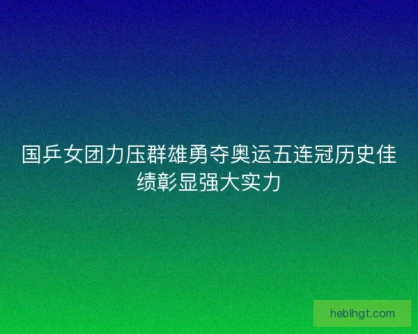 国乒女团力压群雄勇夺奥运五连冠历史佳绩彰显强大实力