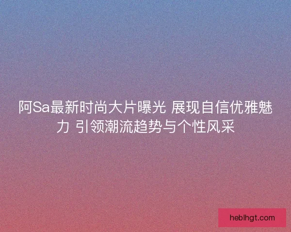阿Sa最新时尚大片曝光 展现自信优雅魅力 引领潮流趋势与个性风采