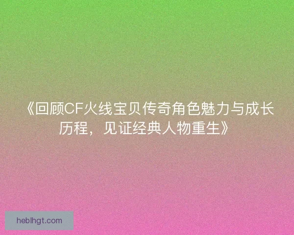 《回顾CF火线宝贝传奇角色魅力与成长历程,见证经典人物重生》 《回顾CF火线宝贝传奇角色魅力与成长历程,见证经典人物重生》