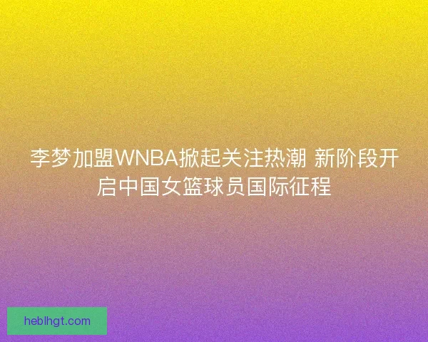 李梦加盟WNBA掀起关注热潮 新阶段开启中国女篮球员国际征程
