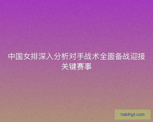 中国女排深入分析对手战术全面备战迎接关键赛事