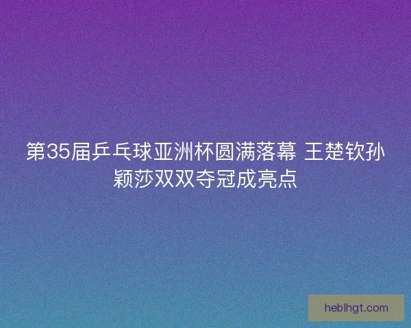 第35届乒乓球亚洲杯圆满落幕 王楚钦孙颖莎双双夺冠成亮点