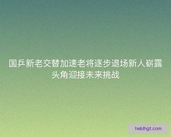国乒新老交替加速老将逐步退场新人崭露头角迎接未来挑战 国乒新老交替加速老将逐步退场新人崭露头角迎接未来挑战