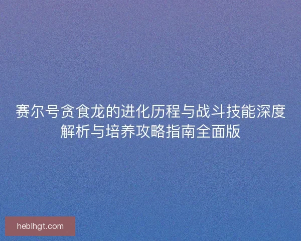 赛尔号贪食龙的进化历程与战斗技能深度解析与培养攻略指南全面版