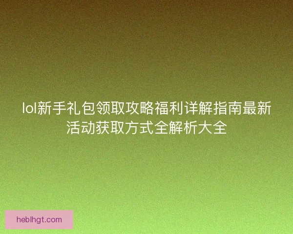 lol新手礼包领取攻略福利详解指南最新活动获取方式全解析大全 lol新手礼包领取攻略福利详解指南最新活动获取方式全解析大全