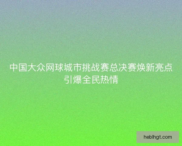 中国大众网球城市挑战赛总决赛焕新亮点引爆全民热情 中国大众网球城市挑战赛总决赛焕新亮点引爆全民热情