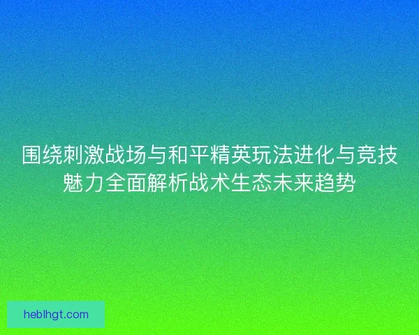 围绕刺激战场与和平精英玩法进化与竞技魅力全面解析战术生态未来趋势