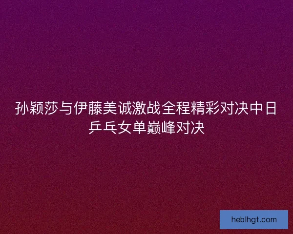 孙颖莎与伊藤美诚激战全程精彩对决中日乒乓女单巅峰对决