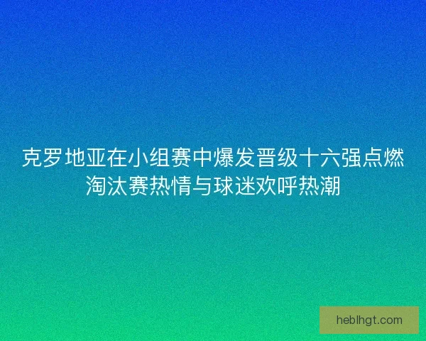 克罗地亚在小组赛中爆发晋级十六强点燃淘汰赛热情与球迷欢呼热潮
