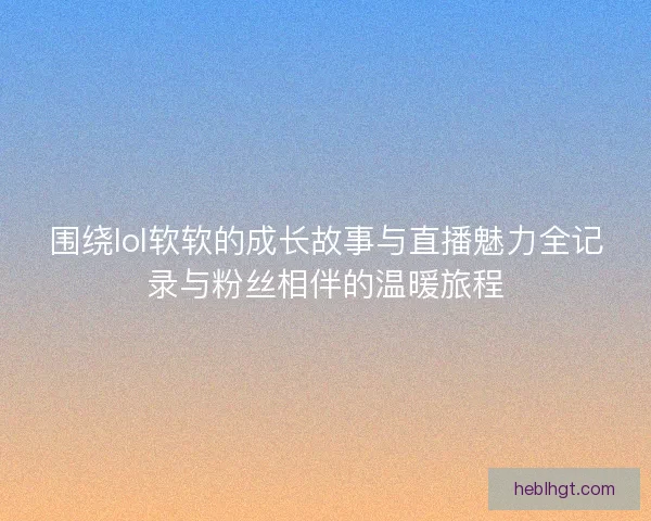 围绕lol软软的成长故事与直播魅力全记录与粉丝相伴的温暖旅程 围绕lol软软的成长故事与直播魅力全记录与粉丝相伴的温暖旅程