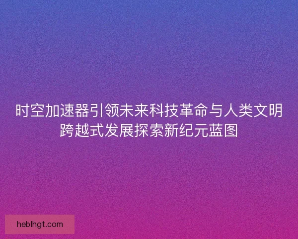 时空加速器引领未来科技革命与人类文明跨越式发展探索新纪元蓝图 时空加速器引领未来科技革命与人类文明跨越式发展探索新纪元蓝图