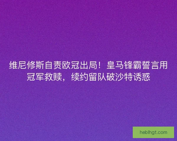 维尼修斯自责欧冠出局！皇马锋霸誓言用冠军救赎，续约留队破沙特诱惑
