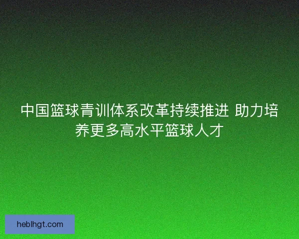 中国篮球青训体系改革持续推进 助力培养更多高水平篮球人才