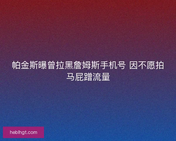 帕金斯曝曾拉黑詹姆斯手机号 因不愿拍马屁蹭流量