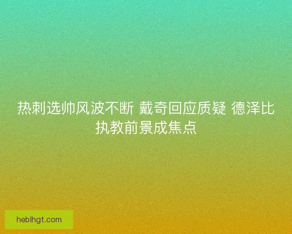 热刺选帅风波不断 戴奇回应质疑 德泽比执教前景成焦点 热刺选帅风波不断 戴奇回应质疑 德泽比执教前景成焦点