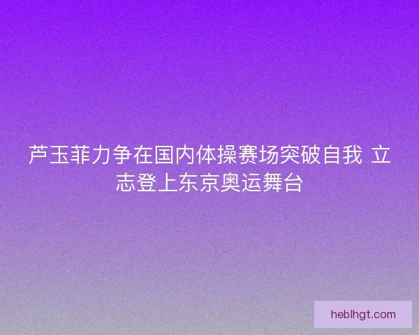 芦玉菲力争在国内体操赛场突破自我 立志登上东京奥运舞台 芦玉菲力争在国内体操赛场突破自我 立志登上东京奥运舞台