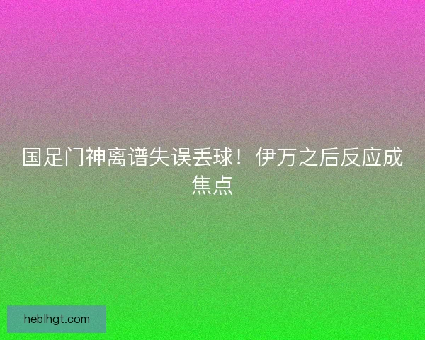 国足门神离谱失误丢球！伊万之后反应成焦点