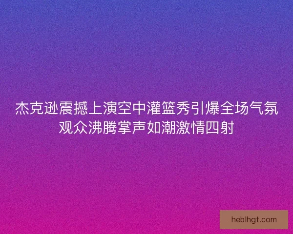 杰克逊震撼上演空中灌篮秀引爆全场气氛观众沸腾掌声如潮激情四射