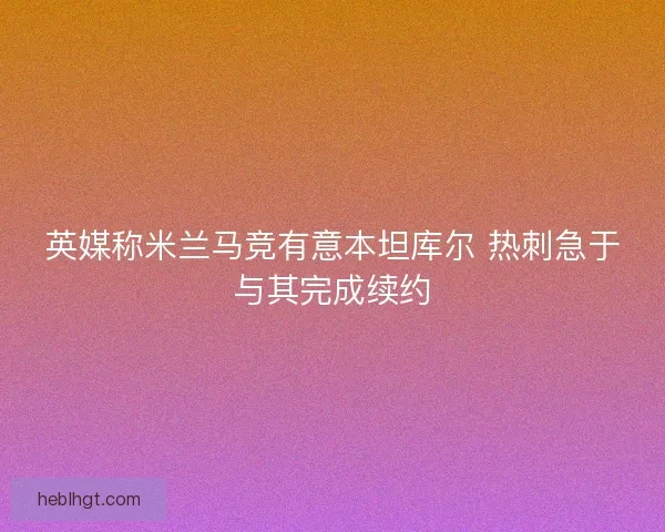 英媒称米兰马竞有意本坦库尔 热刺急于与其完成续约 英媒称米兰马竞有意本坦库尔 热刺急于与其完成续约