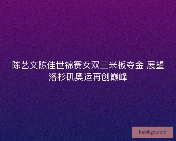 陈艺文陈佳世锦赛女双三米板夺金 展望洛杉矶奥运再创巅峰